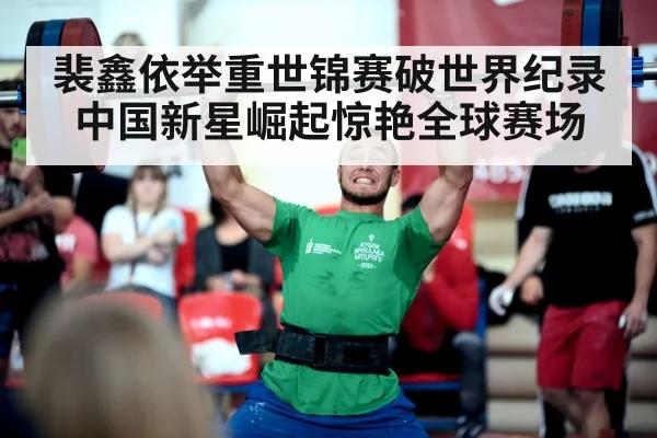 裴鑫依举重世锦赛破世界纪录中国新星崛起惊艳全球赛场